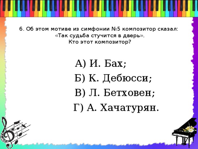 6. Об этом мотиве из симфонии №5 композитор сказал:  «Так судьба стучится в дверь».  Кто этот композитор?    А) И. Бах;  Б) К. Дебюсси;  В) Л. Бетховен;  Г) А. Хачатурян.