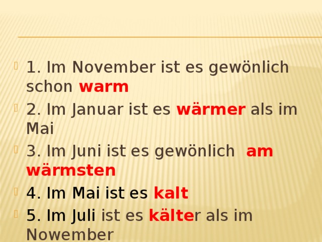 1. Im November ist es gewönlich schon warm 2. Im Januar ist es wärmer als im Mai 3. Im Juni ist es gewönlich am wärmsten 4. Im Mai ist es  kalt 5. Im Juli ist es kälte r als im Nowember 6. Im Dezember ist es am kältesten