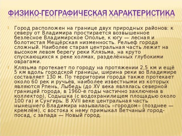 Город расположен на границе двух природных районов: к северу от Владимира простирается возвышенное безлесное Владимирское Ополье, к югу — лесная и болотистая Мещёрская низменность. Рельеф города сложный. Наиболее старая центральная часть лежит на высоком левом берегу реки Клязьма, на круто спускающихся к реке холмах, разделённых глубокими оврагами. Клязьма протекает по городу на протяжении 2,5 км и ещё 5 км вдоль городской границы, ширина реки во Владимире составляет 130 м. По территории города также протекает около 60 рек и ручьёв, наиболее известными из которых являются Рпень, Лыбедь (до XV века являлась северной границей города, в 1960-е годы частично заключена в коллектор), Содышка (с водохранилищем площадью около 100 га) и Сунгирь. В XVII веке центральная часть нынешнего Владимира называлась «городом» (позднее — кремлём), с востока к нему примыкал Ветчаный город-посад, с запада — Новый город.  