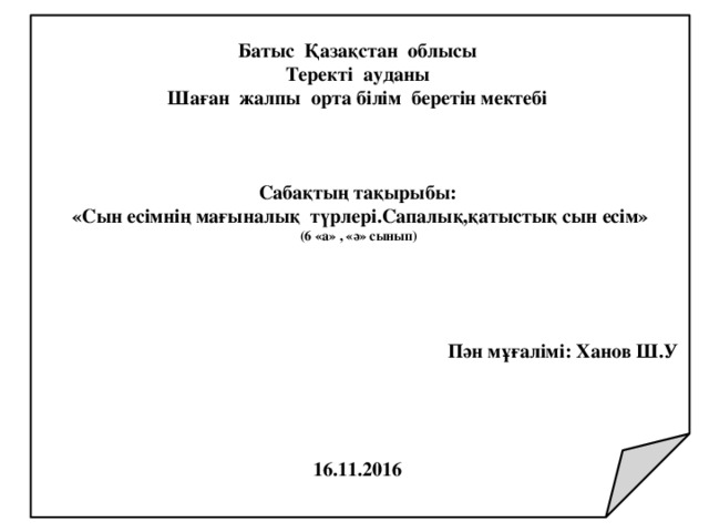   Батыс Қазақстан облысы Теректі ауданы Шаған жалпы орта білім беретін мектебі    Сабақтың тақырыбы: «Сын есімнің мағыналық түрлері.Сапалық,қатыстық сын есім» (6 «а» , «ә» сынып)     Пән мұғалімі: Ханов Ш.У     16.11.2016 