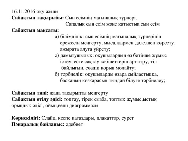 16.11.2016 оқу жылы Сабақтың тақырыбы: Сын есімнің мағыналық түрлері.  Сапалық сын есім және қатыстық сын есім  Сабақтың мақсаты:  а) білімділік: сын есімнің мағыналық түрлерінің  ережесін меңгерту, мысалдармен дәлелдеп көрсету,  ажырата алуға үйрету;  ә) дамытушылық: оқушылардың өз бетінше жұмыс  істеу, есте сақтау қабілеттерін арттыру, тіл  байлығын, сөздік қорын молайту;  б) тәрбиелік: оқушыларды өзара сыйластыққа,  басқаның көзқарасын тыңдай білуге тәрбиелеу;  Сабақтың типі: жаңа тақырыпты меңгерту  Сабақтың өтілу әдісі: топтау, тірек сызба, топтық жұмыс,ыстық орындық әдісі, ойын,венн диаграммасы   Көрнекілігі: Слайд, кеспе қағаздары, плакаттар, сурет  Пәнаралық байланыс: әдебиет 