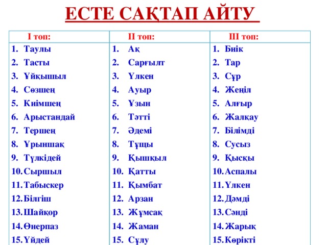 Есте сақтап айту І топ: ІІ топ: Таулы Тасты Ұйқышыл Сөзшең Киімшең Арыстандай Тершең Ұрыншақ Түлкідей Сыршыл Табыскер Білгіш Шайқор Өнерпаз Үйдей ІІІ топ: Ақ Сарғылт Үлкен Ауыр Ұзын Тәтті Әдемі Тұщы Қышқыл Қатты Қымбат Арзан Жұмсақ Жаман Сұлу Биік Тар Сұр Жеңіл Алғыр Жалқау Білімді Сусыз Қысқы Аспалы Үлкен Дәмді Сәнді Жарық Көрікті 