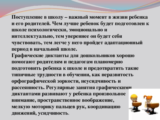 Поступление в школу – важный момент в жизни ребенка и его родителей. Чем лучше ребенок будет подготовлен к школе психологически, эмоционально и интеллектуально, тем увереннее он будет себя чувствовать, тем легче у него пройдет адаптационный период в начальной школе.  Графические диктанты для дошкольников хорошо помогают родителям и педагогам планомерно подготовить ребенка к школе и предотвратить такие типичные трудности в обучении, как неразвитость орфографической зоркости, неусидчивость и рассеянность. Регулярные занятия графическими диктантами развивают у ребенка произвольное внимание, пространственное воображение, мелкую моторику пальцев рук, координацию движений, усидчивость . 