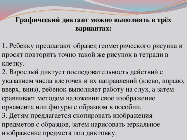 Графический диктант можно выполнять в трёх вариантах:  1. Ребенку предлагают образец геометрического рисунка и просят повторить точно такой же рисунок в тетради в клетку.  2. Взрослый диктует последовательность действий с указанием числа клеточек и их направлений (влево, вправо, вверх, вниз), ребенок выполняет работу на слух, а затем сравнивает методом наложения свое изображение орнамента или фигуры с образцом в пособии. 3. Детям предлагается скопировать изображения предметов с образцов, затем нарисовать зеркальное изображение предмета под диктовку. 