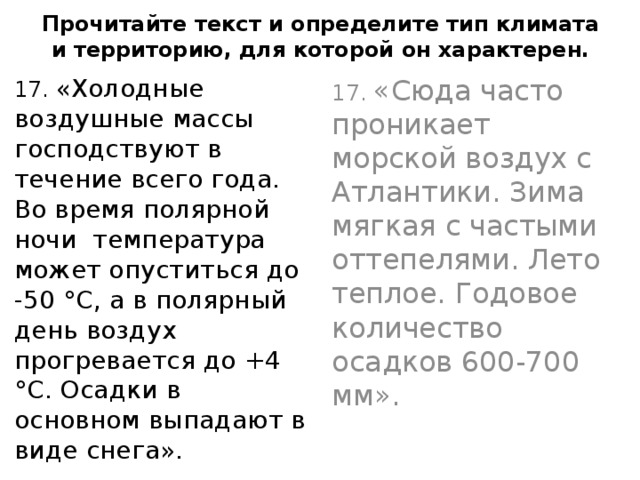    Прочитайте текст и определите тип климата и территорию, для которой он характерен.      17. «Сюда часто проникает морской воздух с Атлантики. Зима мягкая с частыми оттепелями. Лето теплое. Годовое количество осадков 600-700 мм». 17. «Холодные воздушные массы господствуют в течение всего года. Во время полярной ночи температура может опуститься до -50 °С, а в полярный день воздух прогревается до +4 °С. Осадки в основном выпадают в виде снега». 