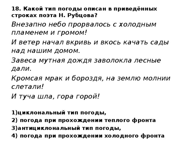 18. Какой тип погоды описан в приведённых строках поэта Н. Рубцова? Внезапно небо прорвалось с холодным пламенем и громом! И ветер начал вкривь и вкось качать сады над нашим домом. Завеса мутная дождя заволокла лесные дали. Кромсая мрак и бороздя, на землю молнии слетали! И туча шла, гора горой! 1)циклональный тип погоды, 2) погода при прохождении теплого фронта 3)антициклональный тип погоды, 4) погода при прохождении холодного фронта 