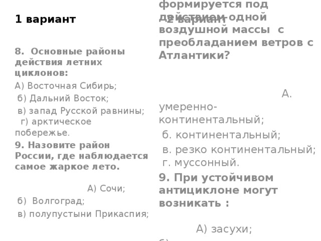 2 вариант 1 вариант 8. Какой тип климата формируется под действием одной воздушной массы с преобладанием ветров с Атлантики? А. умеренно-континентальный;  б. континентальный;  в. резко континентальный; г. муссонный. 9. При устойчивом антициклоне могут возникать : А) засухи; б) засухи и суховеи; в) засухи, суховеи, наводнения. 8. Основные районы действия летних циклонов: А) Восточная Сибирь;  б) Дальний Восток;  в) запад Русской равнины; г) арктическое побережье. 9. Назовите район России, где наблюдается самое жаркое лето. А) Сочи;  б) Волгоград;  в) полупустыни Прикаспия; 