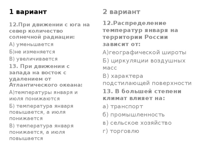 1 вариант 2 вариант 12.Распределение температур января на территории России зависит от: А)географической широты Б) циркуляции воздушных масс В) характера подстилающей поверхности 13. В большей степени климат влияет на: а) транспорт б) промышленность в) сельское хозяйство г) торговлю 12.При движении с юга на север количество солнечной радиации: А) уменьшается Б)не изменяется В) увеличивается 13. При движении с запада на восток с удалением от Атлантического океана: А)температуры января и июля понижаются Б) температура января повышается, а июля понижается В) температура января понижается, а июля повышается 