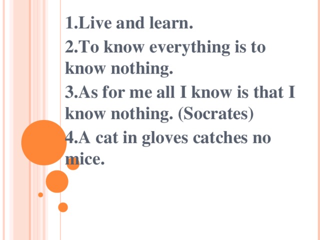1.Live and learn. 2.To know everything is to know nothing. 3.As for me all I know is that I know nothing. (Socrates) 4.A cat in gloves catches no mice.   