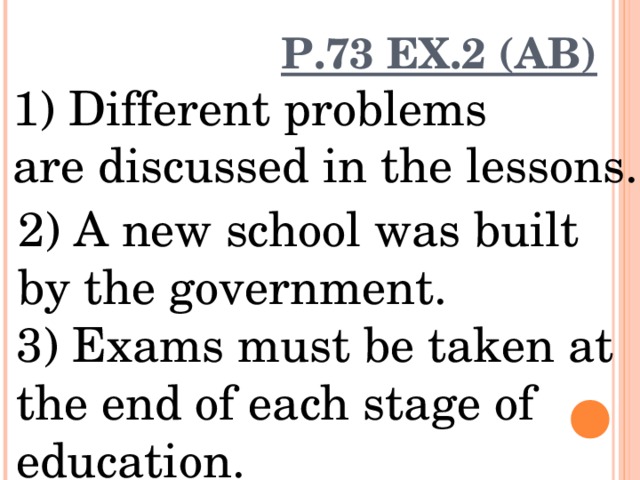P.73 EX.2 (AB) 1) Different problems are discussed in the lessons. 2) A new school was built by the government. 3) Exams must be taken at the end of each stage of education. 