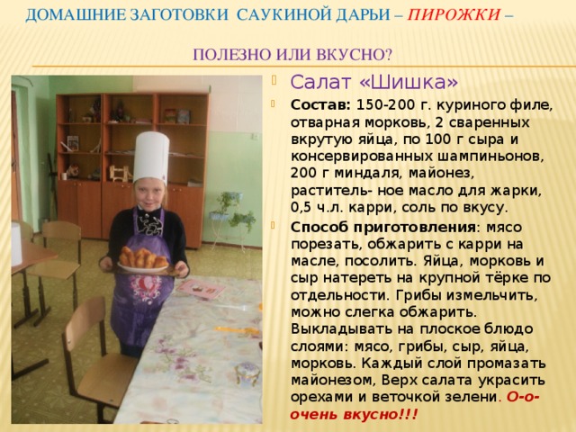 Домашние заготовки Саукиной Дарьи – пирожки –  полезно или вкусно? Салат «Шишка» Состав: 150-200 г. куриного филе, отварная морковь, 2 сваренных вкрутую яйца, по 100 г сыра и консервированных шампиньонов, 200 г миндаля, майонез, раститель- ное масло для жарки, 0,5 ч.л. карри, соль по вкусу. Способ приготовления : мясо порезать, обжарить с карри на масле, посолить. Яйца, морковь и сыр натереть на крупной тёрке по отдельности. Грибы измельчить, можно слегка обжарить. Выкладывать на плоское блюдо слоями: мясо, грибы, сыр, яйца, морковь. Каждый слой промазать майонезом, Верх салата украсить орехами и веточкой зелени .  О-о-очень вкусно!!! 