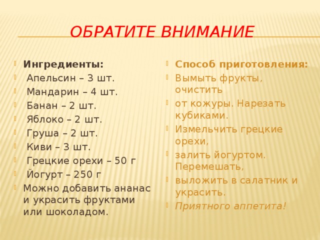 Обратите внимание Ингредиенты:  Апельсин – 3 шт.  Мандарин – 4 шт.  Банан – 2 шт.  Яблоко – 2 шт.  Груша – 2 шт.  Киви – 3 шт.  Грецкие орехи – 50 г  Йогурт – 250 г Можно добавить ананас и украсить фруктами или шоколадом. Способ приготовления:  Вымыть фрукты, очистить от кожуры. Нарезать кубиками. Измельчить грецкие орехи, залить йогуртом. Перемешать, выложить в салатник и украсить. Приятного аппетита! 
