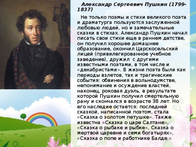  Александр Сергеевич Пушкин (1799-1837)  Не только поэмы и стихи великого поэта и драматурга пользуются заслуженной любовью людей, но и замечательные сказки в стихах. Александр Пушкин начал писать свои стихи еще в раннем детстве, он получил хорошее домашнее образование, окончил Царскосельский лицей (привилегированное учебное заведение), дружил с другими известными поэтами, в том числе и «декабристами». В жизни поэта были как периоды взлетов, так и трагические события: обвинения в вольнодумстве, непонимание и осуждение властей, наконец, роковая дуэль, в результате которой Пушкин получил смертельную рану и скончался в возрасте 38 лет. Но его наследие остается: последней сказкой, написанной поэтом, стала «Сказка о золотом петушке». Также известна «Сказка о царе Салтане», «Сказка о рыбаке и рыбке», Сказка о мертвой царевне и семи богатырях», «Сказка о попе и работнике Балде.» 