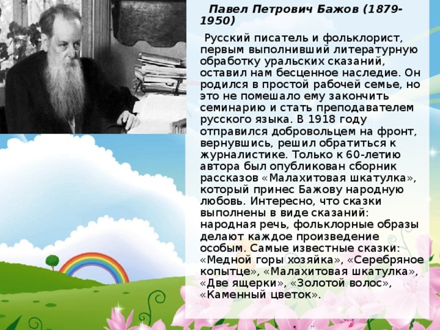  Павел Петрович Бажов (1879-1950)  Русский писатель и фольклорист, первым выполнивший литературную обработку уральских сказаний, оставил нам бесценное наследие. Он родился в простой рабочей семье, но это не помешало ему закончить семинарию и стать преподавателем русского языка. В 1918 году отправился добровольцем на фронт, вернувшись, решил обратиться к журналистике. Только к 60-летию автора был опубликован сборник рассказов «Малахитовая шкатулка», который принес Бажову народную любовь. Интересно, что сказки выполнены в виде сказаний: народная речь, фольклорные образы делают каждое произведение особым. Самые известные сказки: «Медной горы хозяйка», «Серебряное копытце», «Малахитовая шкатулка», «Две ящерки», «Золотой волос», «Каменный цветок». 