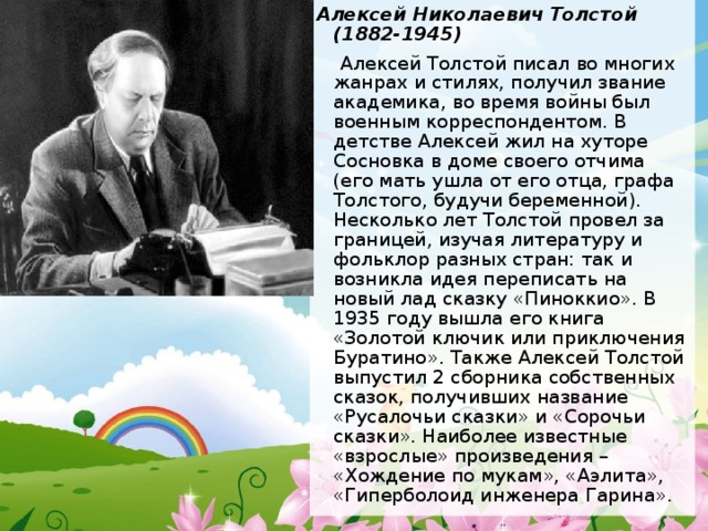 Алексей Николаевич Толстой (1882-1945)  Алексей Толстой писал во многих жанрах и стилях, получил звание академика, во время войны был военным корреспондентом. В детстве Алексей жил на хуторе Сосновка в доме своего отчима (его мать ушла от его отца, графа Толстого, будучи беременной). Несколько лет Толстой провел за границей, изучая литературу и фольклор разных стран: так и возникла идея переписать на новый лад сказку «Пиноккио». В 1935 году вышла его книга «Золотой ключик или приключения Буратино». Также Алексей Толстой выпустил 2 сборника собственных сказок, получивших название «Русалочьи сказки» и «Сорочьи сказки». Наиболее известные «взрослые» произведения – «Хождение по мукам», «Аэлита», «Гиперболоид инженера Гарина». 