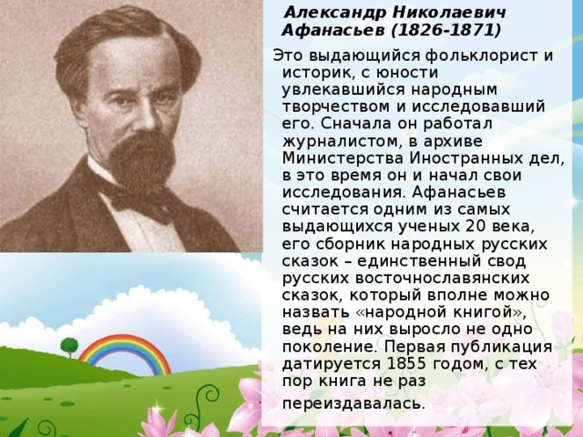  Александр Николаевич Афанасьев (1826-1871)  Это выдающийся фольклорист и историк, с юности увлекавшийся народным творчеством и исследовавший его. Сначала он работал журналистом, в архиве Министерства Иностранных дел, в это время он и начал свои исследования. Афанасьев считается одним из самых выдающихся ученых 20 века, его сборник народных русских сказок – единственный свод русских восточнославянских сказок, который вполне можно назвать «народной книгой», ведь на них выросло не одно поколение. Первая публикация датируется 1855 годом, с тех пор книга не раз переиздавалась.   