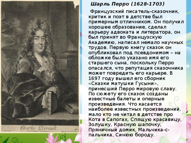  Шарль Перро (1628-1703)  Французский писатель-сказочник, критик и поэт в детстве был примерным отличником. Он получил хорошее образование, сделал карьеру адвоката и литератора, он был принят во Французскую Академию, написал немало научных трудов. Первую книгу сказок он опубликовал под псевдонимом – на обложке было указано имя его старшего сына, поскольку Перро опасался, что репутация сказочника может повредить его карьере. В 1697 году вышел его сборник «Сказки матушки Гусыни», принесший Перро мировую славу. По сюжету его сказок созданы известные балеты и оперные произведения. Что касается наиболее известных произведений, мало кто не читал в детстве про Кота в Сапогах, Спящую красавицу, Золушку, Красную шапочку, Пряничный домик, Мальчика-с-пальчика, Синюю бороду. 