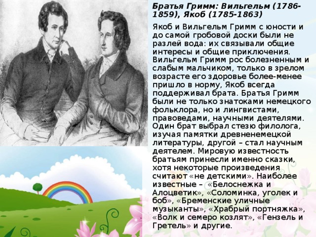 Братья Гримм: Вильгельм (1786-1859), Якоб (1785-1863) Якоб и Вильгельм Гримм с юности и до самой гробовой доски были не разлей вода: их связывали общие интересы и общие приключения. Вильгельм Гримм рос болезненным и слабым мальчиком, только в зрелом возрасте его здоровье более-менее пришло в норму, Якоб всегда поддерживал брата. Братья Гримм были не только знатоками немецкого фольклора, но и лингвистами, правоведами, научными деятелями. Один брат выбрал стезю филолога, изучая памятки древненемецкой литературы, другой – стал научным деятелем. Мировую известность братьям принесли именно сказки, хотя некоторые произведения считают «не детскими». Наиболее известные –  «Белоснежка и Алоцветик», «Соломинка, уголек и боб», «Бременские уличные музыканты», «Храбрый портняжка», «Волк и семеро козлят», «Гензель и Гретель» и другие.  
