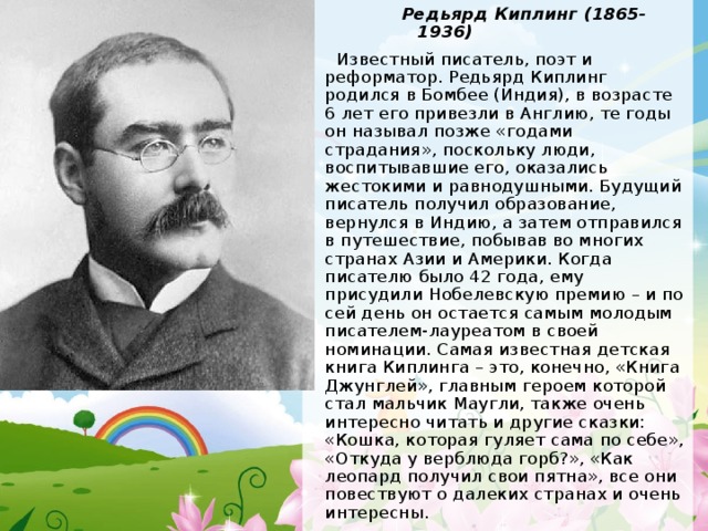 Редьярд Киплинг (1865-1936) Редьярд Киплинг (1865-1936) Редьярд Киплинг (1865-1936) Редьярд Киплинг (1865-1936)  Известный писатель, поэт и реформатор. Редьярд Киплинг родился в Бомбее (Индия), в возрасте 6 лет его привезли в Англию, те годы он называл позже «годами страдания», поскольку люди, воспитывавшие его, оказались жестокими и равнодушными. Будущий писатель получил образование, вернулся в Индию, а затем отправился в путешествие, побывав во многих странах Азии и Америки. Когда писателю было 42 года, ему присудили Нобелевскую премию – и по сей день он остается самым молодым писателем-лауреатом в своей номинации. Самая известная детская книга Киплинга – это, конечно, «Книга Джунглей», главным героем которой стал мальчик Маугли, также очень интересно читать и другие сказки: «Кошка, которая гуляет сама по себе», «Откуда у верблюда горб?», «Как леопард получил свои пятна», все они повествуют о далеких странах и очень интересны. 