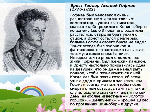  Эрнст Теодор Амадей Гофман (1776-1822)  Гофман был человеком очень разносторонним и талантливым: композитор, художник, писатель, сказочник. Он родился в Кенингсберге, когда ему было 3 года, его родители расстались: старший брат уехал с отцом, а Эрнст остался с матерью, больше Гофман своего брата не видел. Эрнст всегда был озорником и фантазером, его частенько называли «возмутителем спокойствия». Интересно, что рядом с домом, где жили Гофманы, был женский пансион, и Эрнсту настолько понравилась одна из девушек, что он даже начал рыть подкоп, чтобы познакомиться с ней. Когда лаз был почти готов, об этом узнал дядя и приказал засыпать ход. Гофман всегда мечтал, чтобы после смерти о нем осталась память – так и случилось, его сказки читают и по сей день: наиболее известные – «Золотой горшок», «Щелкунчик», «Крошка Цахес по прозванию Циннобер» и другие. 