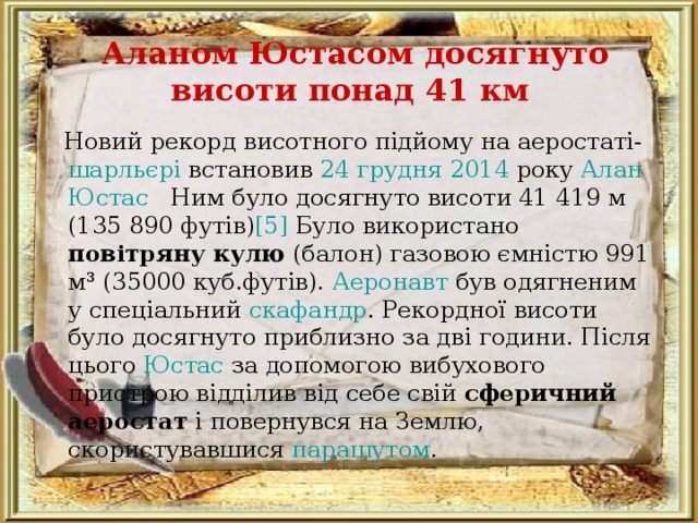 Аланом Юстасом досягнуто висоти понад 41 км     Новий рекорд висотного підйому на аеростаті- шарльєрі встановив 24 грудня  2014 року Алан Юстас  Ним було досягнуто висоти 41 419 м (135 890 футів) [5] Було використано повітряну кулю (балон) газовою ємністю 991 м³ (35000 куб.футів). Аеронавт був одягненим у спеціальний скафандр . Рекордної висоти було досягнуто приблизно за дві години. Після цього Юстас за допомогою вибухового пристрою відділив від себе свій сферичний аеростат і повернувся на Землю, скористувавшися парашутом . 