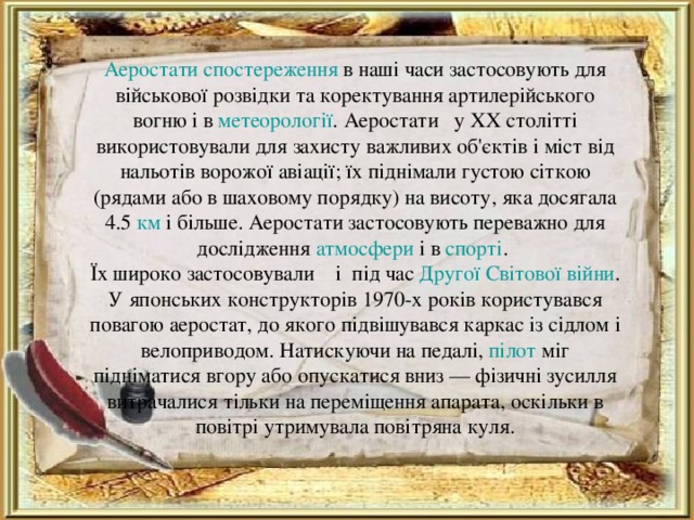 Аеростати спостереження в наші часи застосовують для військової розвідки та коректування артилерійського вогню і в метеорології . Аеростати у XX столітті використовували для захисту важливих об'єктів і міст від нальотів ворожої авіації; їх піднімали густою сіткою (рядами або в шаховому порядку) на висоту, яка досягала 4.5 км і більше. Аеростати застосовують переважно для дослідження атмосфери і в спорті .  Їх широко застосовували і під час Другої Світової війни . У японських конструкторів 1970-х років користувався повагою аеростат, до якого підвішувався каркас із сідлом і велоприводом. Натискуючи на педалі, пілот міг підніматися вгору або опускатися вниз — фізичні зусилля витрачалися тільки на переміщення апарата, оскільки в повітрі утримувала повітряна куля.   