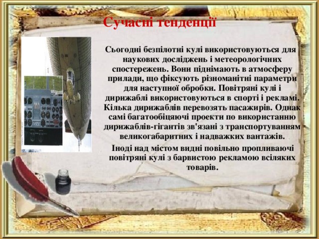 Сучасні тенденції    Сьогодні безпілотні кулі використовуються для наукових досліджень і метеорологічних спостережень. Вони піднімають в атмосферу прилади, що фіксують різноманітні параметри для наступної обробки. Повітряні кулі і дирижаблі використовуються в спорті і рекламі. Кілька дирижаблів перевозять пасажирів. Однак самі багатообіцяючі проекти по використанню дирижаблів-гігантів зв'язані з транспортуванням великогабаритних і надважких вантажів.  Іноді над містом видні повільно пропливаючі повітряні кулі з барвистою рекламою всіляких товарів. 