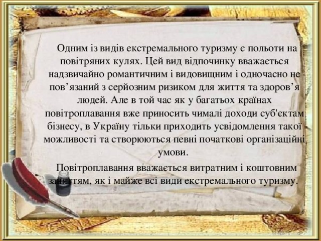  Одним із видів екстремального туризму є польоти на повітряних кулях. Цей вид відпочинку вважається надзвичайно романтичним і видовищним і одночасно не пов’язаний з серйозним ризиком для життя та здоров’я людей. Але в той час як у багатьох країнах повітроплавання вже приносить чималі доходи суб'єктам бізнесу, в Україну тільки приходить усвідомлення такої можливості та створюються певні початкові організаційні умови.  Повітроплавання вважається витратним і коштовним заняттям, як і майже всі види екстремального туризму. 