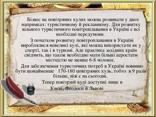  Бізнес на повітряних кулях можна розвивати у двох напрямках: туристичному й рекламному. Для розвитку вільного туристичного повітроплавання в Україні є всі необхідні передумови.  З початком розвитку повітроплавання в Україні вироблялися невеликі кулі, які можна використати як у спорті, так і в туризмі. Але практика західних країн свідчить, що також необхідно мати більші аеростати місткістю не менше 6-8 чоловік.  Для забезпечення туристичних потреб в Україні повинно бути щонайменше   170-180 повітряних куль, тобто  в 9 разів більше, ніж є на сьогодні.  Тепер повітряні кулі доступні лише в Києві, Феодосії й Львові 