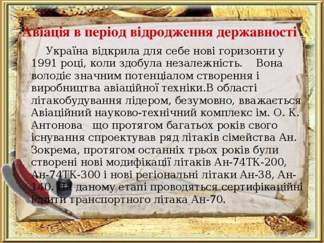 Авіація в період відродження державності   Україна відкрила для себе нові горизонти у 1991 році, коли здобула незалежність.  Вона володіє значним потенціалом створення і виробництва авіаційної техніки . В області літакобудування лідером, безумовно, вважається Авіаційний науково-технічний комплекс ім. О. К. Антонова  що протягом багатьох років свого існування спроектував ряд літаків сімейства Ан. Зокрема, протягом останніх трьох років були створені нові модифікації літаків Ан-74ТК-200, Ан-74ТК-300 і нові регіональні літаки Ан-38, Ан-140. На даному етапі проводяться сертифікаційні іспити транспортного літака Ан-70. 