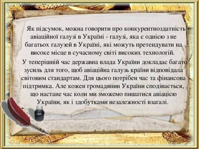  Як підсумок, можна говорити про конкурентноздатність авіаційної галузі в Україні - галузі, яка є однією з не багатьох галузей в Україні, які можуть претендувати на високе місце в сучасному світі високих технологій.  У теперішній час державна влада України докладає багато зусиль для того, щоб авіаційна галузь країни відповідала світовим стандартам. Для цього потрібен час та фінансова підтримка. Але кожен громадянин України сподівається, що настане час коли ми зможемо пишатися авіацією України, як і здобутками незалежності взагалі. 