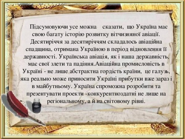  Підсумовуючи усе можна сказати, що Україна має свою багату історію розвитку вітчизняної авіації. Десятиріччя за десятиріччям складалось авіаційна спадщина, отримана Україною в період відновлення її державності. Українська авіація, як і наша державність, має свої злети та падіння.Авіаційна промисловість в Україні - не лише абстрактна гордість країни,  це галузь, яка реально може приносити Україні прибутки вже зараз і в майбутньому. Україна спроможна розробити та презентувати проекти -конкурентноздатні не лише на регіональному, а й на світовому рівні . 