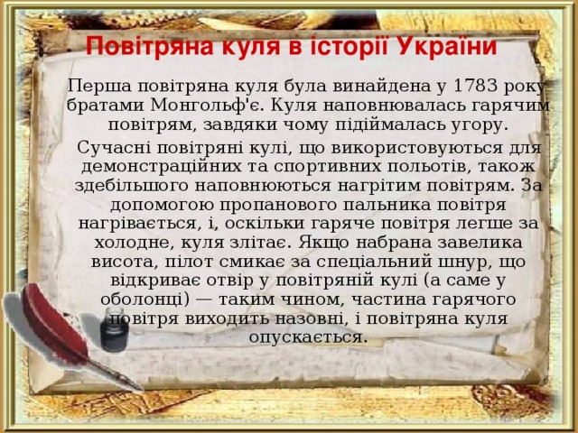 Повітряна куля в історії України  Перша повітряна куля була винайдена у 1783 року братами Монгольф'є. Куля наповнювалась гарячим повітрям, завдяки чому підіймалась угору.  Сучасні повітряні кулі, що використовуються для демонстраційних та спортивних польотів, також здебільшого наповнюються нагрітим повітрям. За допомогою пропанового пальника повітря нагрівається, і, оскільки гаряче повітря легше за холодне, куля злітає. Якщо набрана завелика висота, пілот смикає за спеціальний шнур, що відкриває отвір у повітряній кулі (а саме у оболонці) — таким чином, частина гарячого повітря виходить назовні, і повітряна куля опускається. 