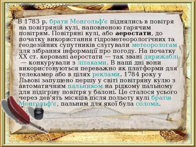  В 1783 р. брати Монгольф'є піднялись в повітря на повітряній кулі, наповненою гарячим повітрям. Повітряні кулі, або аеростати , до початку використання гідрометеорологічних та геодезійних супутників слугували метеорологам для зібрання інформації про погоду. На початку XX ст. керовані аеростати — так звані дирижаблі  — конкурували з літаками . В наші дні вони використовуються переважно як платформи для телекамер або в цілях реклами . 1784 року у Львові запущено першу у світі повітряну кулю з автоматичним пальником на рідкому пальному для підігріву повітря у балоні. Це сталося усього через дев'ять місяців після польоту кулі братів Монгольф'є , пальним для якої була солома . 