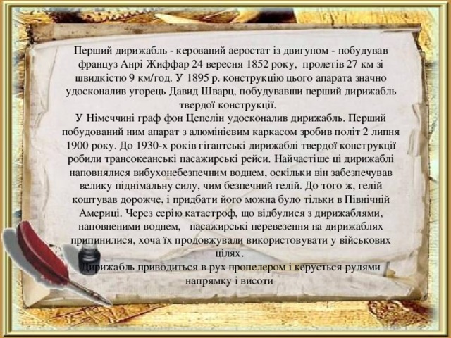 Перший дирижабль - керований аеростат із двигуном - побудував француз Анрі Жиффар 24 вересня 1852 року, пролетів 27 км зі швидкістю 9 км/год. У 1895 р. конструкцію цього апарата значно удосконалив угорець Давид Шварц, побудувавши перший дирижабль твердої конструкції. У Німеччині граф фон Цепелін удосконалив дирижабль. Перший побудований ним апарат з алюмінієвим каркасом зробив політ 2 липня 1900 року. До 1930-х років гігантські дирижаблі твердої конструкції робили трансокеанські пасажирські рейси. Найчастіше ці дирижаблі наповнялися вибухонебезпечним воднем, оскільки він забезпечував велику піднімальну силу, чим безпечний гелій. До того ж, гелій коштував дорожче, і придбати його можна було тільки в Північній Америці. Через серію катастроф, що відбулися з дирижаблями, наповненими воднем, пасажирські перевезення на дирижаблях припинилися, хоча їх продовжували використовувати у військових цілях. Дирижабль приводиться в рух пропелером і керується рулями напрямку і висоти 