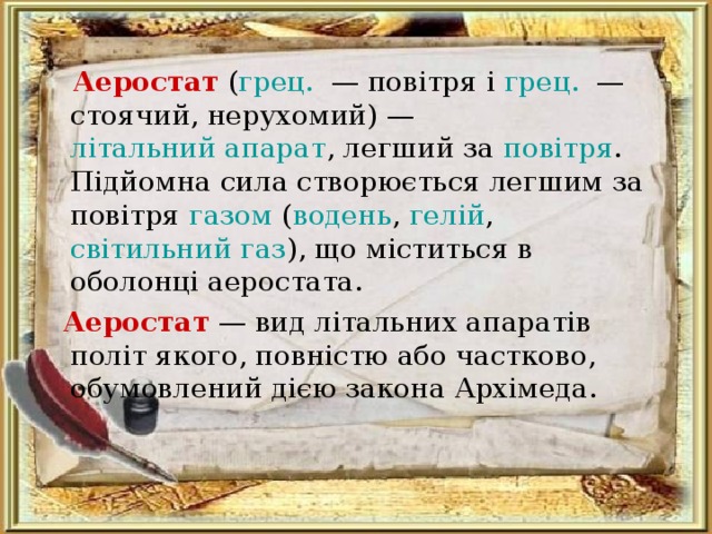  Аеростат  ( грец .  — повітря і грец .  — стоячий, нерухомий) — літальний апарат , легший за повітря . Підйомна сила створюється легшим за повітря газом ( водень , гелій , світильний газ ), що міститься в оболонці аеростата.  Аеростат   — вид літальних апаратів політ якого, повністю або частково, обумовлений дією закона Архімеда. 