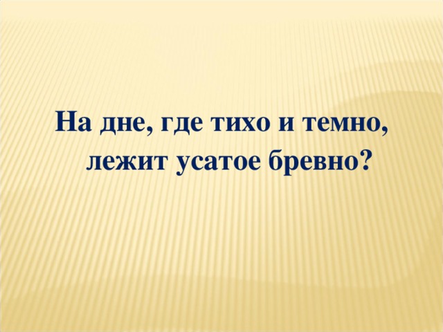 На дне, где тихо и темно, лежит усатое бревно?