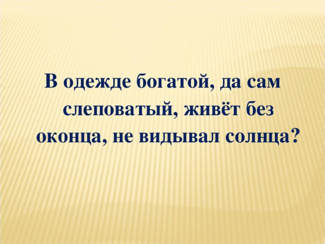 В одежде богатой, да сам слеповатый, живёт без оконца, не видывал солнца?