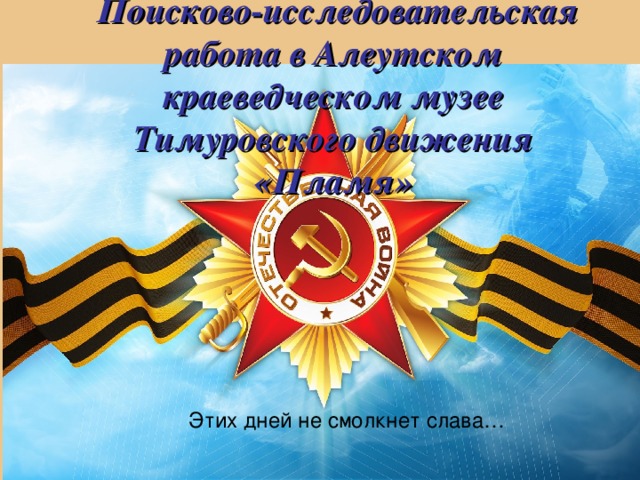 Поисково-исследовательская работа в Алеутском краеведческом музее  Тимуровского движения «Пламя»  Этих дней не смолкнет слава…