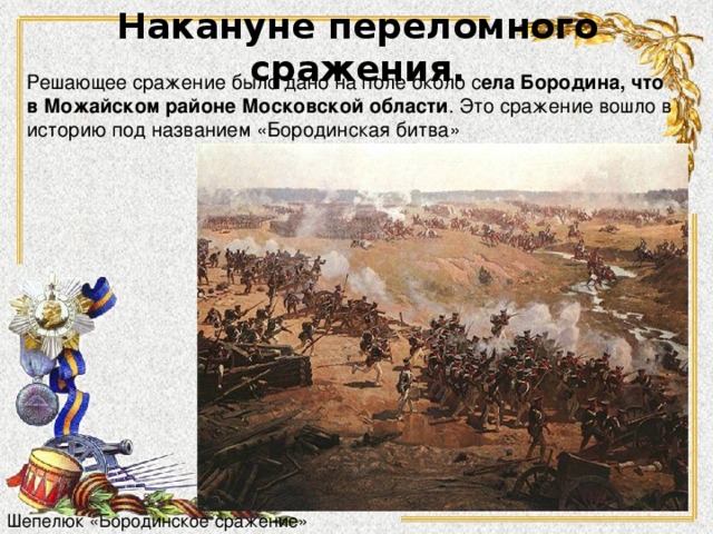 Накануне переломного сражения. Решающее сражение было дано на поле около с ела Бородина, что в Можайском районе Московской области . Это сражение вошло в историю под названием «Бородинская битва» Шепелюк «Бородинское сражение» 