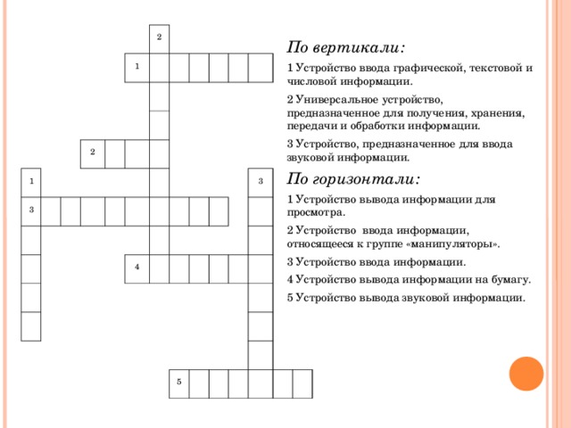 1 3 2 1 2 4 3 5 По вертикали: 1 Устройство ввода графической, текстовой и числовой информации. 2 Универсальное устройство, предназначенное для получения, хранения, передачи и обработки информации. 3 Устройство, предназначенное для ввода звуковой информации. По горизонтали: 1 Устройство вывода информации для просмотра. 2 Устройство  ввода информации, относящееся к группе «манипуляторы». 3 Устройство ввода информации. 4 Устройство вывода информации на бумагу. 5 Устройство вывода звуковой информации.
