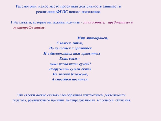  Рассмотрим, какое место проектная деятельность занимает в  реализации ФГОС нового поколения.  1.Результаты, которые мы должны получить - личностные, предметные и  метапредметные.   Мир многогранен,  Сложен, гибок,  Но целостен и органичен.  И в дисциплинах нам привычных  Есть связь –  лишь распознать сумей!  Вооружить сумей детей  Не знаний багажом,  А способом познанья.   Эти строки можно считать своеобразным лейтмотивом деятельности  педагога, реализующего принцип  метапредметности  в процессе обучения.  