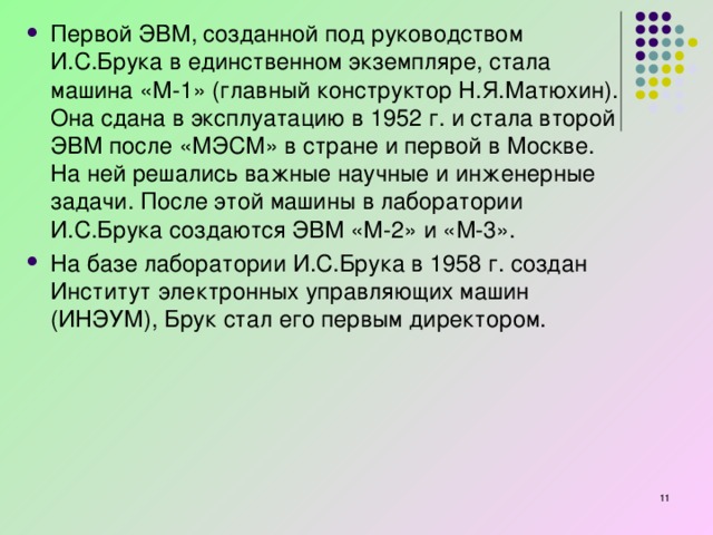 Первой ЭВМ, созданной под руководством И.С.Брука в единственном экземпляре, стала машина «М-1» (главный конструктор Н.Я.Матюхин). Она сдана в эксплуатацию в 1952 г. и стала второй ЭВМ после «МЭСМ» в стране и первой в Москве. На ней решались важные научные и инженерные задачи. После этой машины в лаборатории И.С.Брука создаются ЭВМ «М-2» и «М-3». На базе лаборатории И.С.Брука в 1958 г. создан Институт электронных управляющих машин (ИНЭУМ), Брук стал его первым директором.   