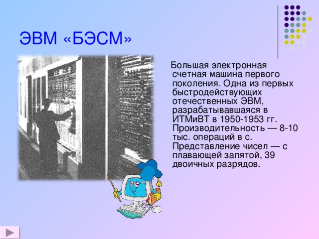 ЭВМ «БЭСМ»   Большая электронная счетная машина первого поколения. Одна из первых быстродействующих отечественных ЭВМ, разрабатывавшаяся в ИТМиВТ в 1950-1953 гг. Производительность — 8-10 тыс. операций в с. Представление чисел — с плавающей запятой, 39 двоичных разрядов. 