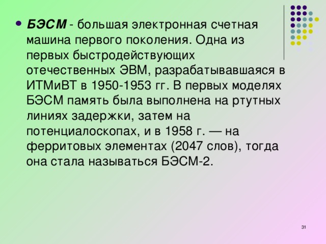 БЭСМ  - большая электронная счетная машина первого поколения. Одна из первых быстродействующих отечественных ЭВМ, разрабатывавшаяся в ИТМиВТ в 1950-1953 гг. В первых моделях БЭСМ память была выполнена на ртутных линиях задержки, затем на потенциалоскопах, и в 1958 г. — на ферритовых элементах (2047 слов), тогда она стала называться БЭСМ-2.   