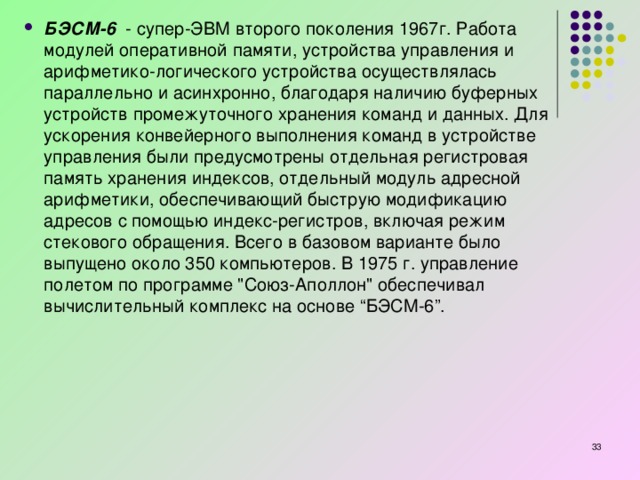 БЭСМ-6   - супер-ЭВМ второго поколения 1967г. Работа модулей оперативной памяти, устройства управления и арифметико-логического устройства осуществлялась параллельно и асинхронно, благодаря наличию буферных устройств промежуточного хранения команд и данных. Для ускорения конвейерного выполнения команд в устройстве управления были предусмотрены отдельная регистровая память хранения индексов, отдельный модуль адресной арифметики, обеспечивающий быструю модификацию адресов с помощью индекс-регистров, включая режим стекового обращения. Всего в базовом варианте было выпущено около 350 компьютеров. В 1975 г. управление полетом по программе 