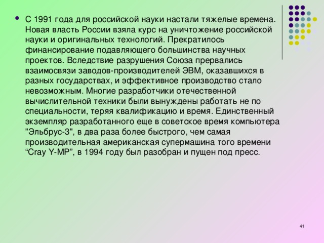 С 1991 года для российской науки настали тяжелые времена. Новая власть России взяла курс на уничтожение российской науки и оригинальных технологий. Прекратилось финансирование подавляющего большинства научных проектов. Вследствие разрушения Союза прервались взаимосвязи заводов-производителей ЭВМ, оказавшихся в разных государствах, и эффективное производство стало невозможным. Многие разработчики отечественной вычислительной техники были вынуждены работать не по специальности, теряя квалификацию и время. Единственный экземпляр разработанного еще в советское время компьютера 