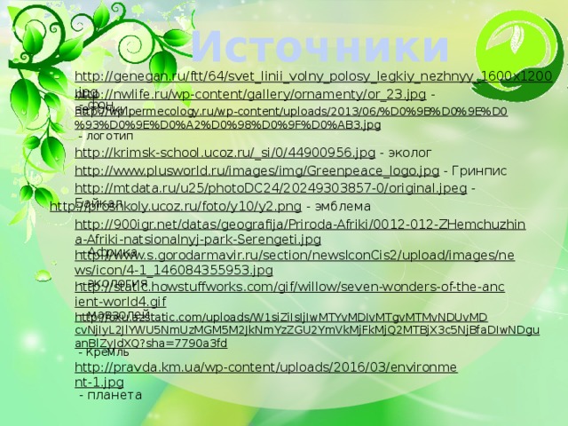 Источники http://genegan.ru/ftt/64/svet_linii_volny_polosy_legkiy_nezhnyy_1600x1200.jpg  - фон http://nwlife.ru/wp-content/gallery/ornamenty/or_23.jpg  - веточки http://wp.permecology.ru/wp-content/uploads/2013/06/%D0%9B%D0%9E%D0%93%D0%9E%D0%A2%D0%98%D0%9F%D0%AB3.jpg  - логотип http://krimsk-school.ucoz.ru/_si/0/44900956.jpg  - эколог http://www.plusworld.ru/images/img/Greenpeace_logo.jpg  - Гринпис http://mtdata.ru/u25/photoDC24/20249303857-0/original.jpeg  - Байкал http://proshkoly.ucoz.ru/foto/y10/y2.png  - эмблема http://900igr.net/datas/geografija/Priroda-Afriki/0012-012-ZHemchuzhina-Afriki-natsionalnyj-park-Serengeti.jpg  - Африка http://www.s.gorodarmavir.ru/section/newsIconCis2/upload/images/news/icon/4-1_146084355953.jpg  - экология http://static.howstuffworks.com/gif/willow/seven-wonders-of-the-ancient-world4.gif  - мавзолей http://oxu.azstatic.com/uploads/W1siZiIsIjIwMTYvMDIvMTgvMTMvNDUvMDcvNjIyL2JlYWU5NmUzMGM5M2JkNmYzZGU2YmVkMjFkMjQ2MTBjX3c5NjBfaDIwNDguanBlZyJdXQ?sha=7790a3fd  - Кремль http://pravda.km.ua/wp-content/uploads/2016/03/environment-1.jpg  - планета