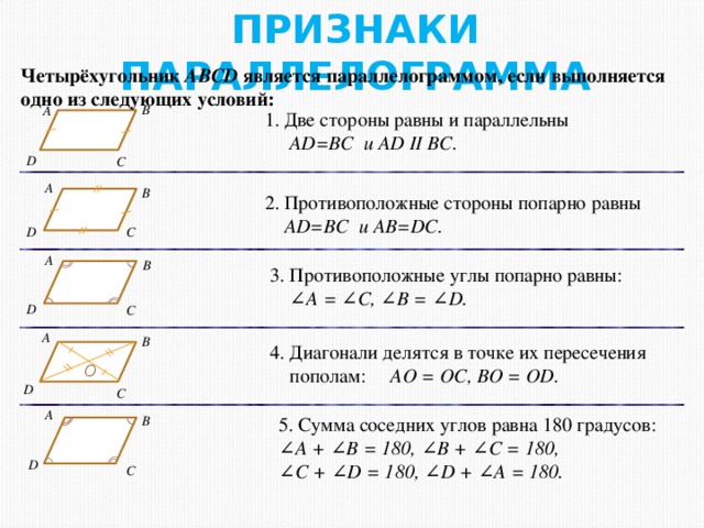 ПРИЗНАКИ ПАРАЛЛЕЛОГРАММА Четырёхугольник ABCD является параллелограммом, если выполняется одно из следующих условий: В А  Две стороны равны и параллельны  AD=BC и AD II BC. D С А В 2. Противоположные стороны попарно равны  AD=BC и AB=DC. D С А В 3. Противоположные углы попарно равны:  ∠ A = ∠C, ∠B = ∠D. D С А В 4. Диагонали делятся в точке их пересечения  пополам: AO = OC, BO = OD. О D С А В 5. Сумма соседних углов равна 180 градусов: ∠ A + ∠B = 180, ∠B + ∠C = 180, ∠ C + ∠D = 180, ∠D + ∠A = 180. D С 7 