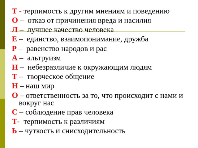 Т - терпимость к другим мнениям и поведению О – отказ от причинения вреда и насилия Л – лучшее качество человека Е – единство, взаимопонимание, дружба Р – равенство народов и рас А – альтруизм Н – небезразличие к окружающим людям Т – творческое общение Н – наш мир О – ответственность за то, что происходит с нами и вокруг нас С – соблюдение прав человека Т - терпимость к различиям Ь – чуткость и снисходительность  